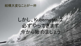 結構大変なことが一杯
95
しかし、Kubernetesは
必ずやってきます
今から始めましょう
 