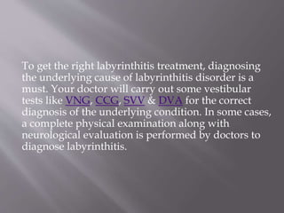 To get the right labyrinthitis treatment, diagnosing
the underlying cause of labyrinthitis disorder is a
must. Your doctor will carry out some vestibular
tests like VNG, CCG, SVV & DVA for the correct
diagnosis of the underlying condition. In some cases,
a complete physical examination along with
neurological evaluation is performed by doctors to
diagnose labyrinthitis.
 