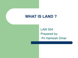 WHAT IS LAND ?


      LAW 504
      Prepared by:
       Pn Hamsiah Omar
 
