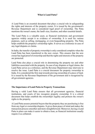 What is Land Patta?
A Land Patta is an essential document that plays a crucial role in safeguarding
the rights and interests of the property owner. It is issued by the government's
Revenue Department and is considered legal proof of ownership. The Patta
mentions the owner's name, the land's size, location, and other essential details.
The Land Patta is a valuable asset, as financial institutions and government
agencies widely accept it as evidence of ownership. It is used for various
purposes, such as selling, mortgaging, or even bequeathing property. The Patta
helps establish the property's ownership rights. It serves as a reference in case of
any legal disputes or claims.
In India, the transfer of property ownership is only considered complete when the
Land Patta has been transferred to the new owner. This ensures that the new
owner has legal proof of ownership and that the rights and interests of the property
are protected.
Land Patta also plays a crucial role in determining the property tax and other
liabilities associated with the property. In case of any disputes or legal claims, the
Land Patta serves as a reference, and the Revenue Department may intervene to
resolve the issue. Land Patta is a crucial document for property ownership in
India. It is considered the first step towards proving ownership of a piece of land.
It is issued by the Revenue Department of the government and is recognized by
all government agencies.
The Importance of Land Patta in Property Transactions
Having a valid Land Patta ensures that all government agencies, financial
institutions, and courts of law recognize property ownership. It is a critical
document that helps establish the ownership's legality and protects the owner's
rights to the property.
A Land Patta assures potential buyers that the property they are purchasing is free
from any legal or ownership disputes. It gives them peace of mind and makes the
transaction process smoother and more straightforward. Moreover, having a Land
Patta in place can make it easier to obtain a loan, as financial institutions usually
require it as collateral.
 