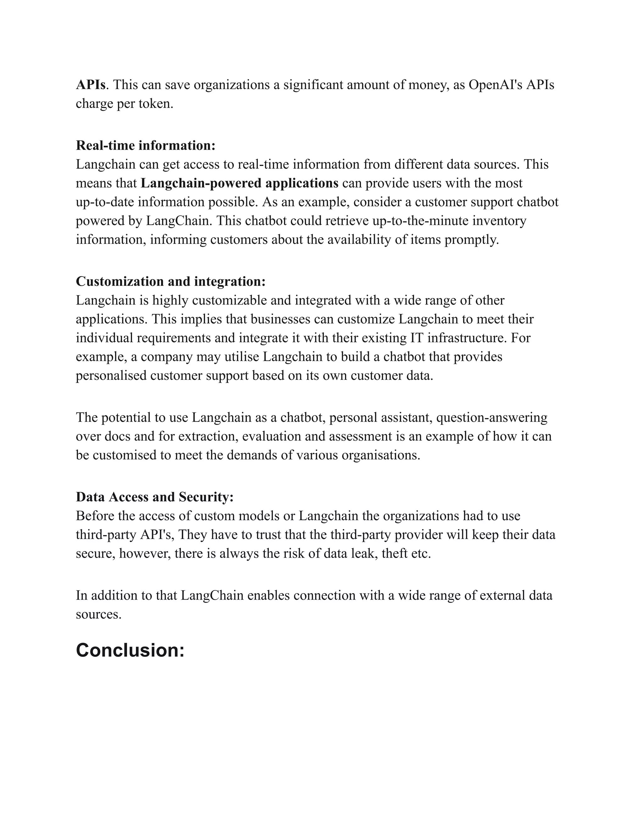 APIs. This can save organizations a significant amount of money, as OpenAI's APIs
charge per token.
Real-time information:
Langchain can get access to real-time information from different data sources. This
means that Langchain-powered applications can provide users with the most
up-to-date information possible. As an example, consider a customer support chatbot
powered by LangChain. This chatbot could retrieve up-to-the-minute inventory
information, informing customers about the availability of items promptly.
Customization and integration:
Langchain is highly customizable and integrated with a wide range of other
applications. This implies that businesses can customize Langchain to meet their
individual requirements and integrate it with their existing IT infrastructure. For
example, a company may utilise Langchain to build a chatbot that provides
personalised customer support based on its own customer data.
The potential to use Langchain as a chatbot, personal assistant, question-answering
over docs and for extraction, evaluation and assessment is an example of how it can
be customised to meet the demands of various organisations.
Data Access and Security:
Before the access of custom models or Langchain the organizations had to use
third-party API's, They have to trust that the third-party provider will keep their data
secure, however, there is always the risk of data leak, theft etc.
In addition to that LangChain enables connection with a wide range of external data
sources.
Conclusion:
 