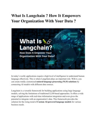 What Is Langchain ? How It Empowers
Your Organization With Your Data ?
In today’s world, applications require a high level of intelligence to understand human
language effectively. This is where Langchain plays an important role. With it, you
can create totally customized natural language processing (NLP) solutions by
connecting AI models with different data sources.
Langchain is a versatile framework for building applications using large language
models, solving the limitations of traditional LLM-based approaches. It offers a wide
range of applications with real-time information integration and even gives the
potential to integrate with an organization’s data. This framework provides the
solution for the rising trend of Custom AI-powered language models for various
business needs.
 