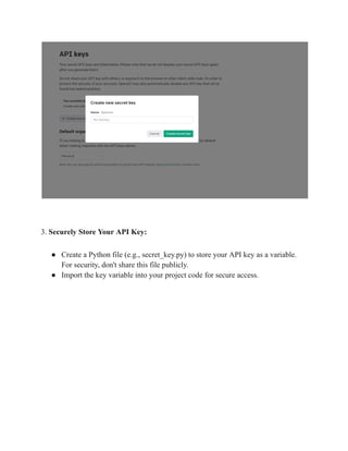 3. Securely Store Your API Key:
● Create a Python file (e.g., secret_key.py) to store your API key as a variable.
For security, don't share this file publicly.
● Import the key variable into your project code for secure access.
 