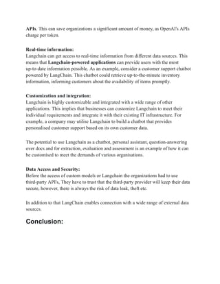 APIs. This can save organizations a significant amount of money, as OpenAI's APIs
charge per token.
Real-time information:
Langchain can get access to real-time information from different data sources. This
means that Langchain-powered applications can provide users with the most
up-to-date information possible. As an example, consider a customer support chatbot
powered by LangChain. This chatbot could retrieve up-to-the-minute inventory
information, informing customers about the availability of items promptly.
Customization and integration:
Langchain is highly customizable and integrated with a wide range of other
applications. This implies that businesses can customize Langchain to meet their
individual requirements and integrate it with their existing IT infrastructure. For
example, a company may utilise Langchain to build a chatbot that provides
personalised customer support based on its own customer data.
The potential to use Langchain as a chatbot, personal assistant, question-answering
over docs and for extraction, evaluation and assessment is an example of how it can
be customised to meet the demands of various organisations.
Data Access and Security:
Before the access of custom models or Langchain the organizations had to use
third-party API's, They have to trust that the third-party provider will keep their data
secure, however, there is always the risk of data leak, theft etc.
In addition to that LangChain enables connection with a wide range of external data
sources.
Conclusion:
 