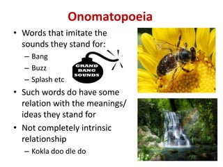 Onomatopoeia
• Words that imitate the
sounds they stand for:
– Bang
– Buzz
– Splash etc
• Such words do have some
relation with the meanings/
ideas they stand for
• Not completely intrinsic
relationship
– Kokla doo dle do
 