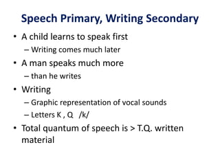 Speech Primary, Writing Secondary
• A child learns to speak first
– Writing comes much later
• A man speaks much more
– than he writes
• Writing
– Graphic representation of vocal sounds
– Letters K , Q /k/
• Total quantum of speech is > T.Q. written
material
 