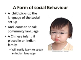 A Form of social Behaviour
• A child picks up the
language of the social
set-up
• And learns to speak
community language
• A Chinese infant if
placed in an Indian
family
– Will easily learn to speak
an Indian language
 