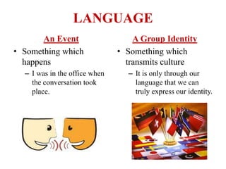 LANGUAGE
An Event
• Something which
happens
– I was in the office when
the conversation took
place.
A Group Identity
• Something which
transmits culture
– It is only through our
language that we can
truly express our identity.
 