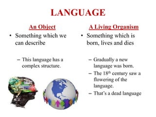 LANGUAGE
An Object
• Something which we
can describe
– This language has a
complex structure.
A Living Organism
• Something which is
born, lives and dies
– Gradually a new
language was born.
– The 18th century saw a
flowering of the
language.
– That’s a dead language
 