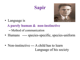 Sapir
• Language is
A purely human & non-instinctive
– Method of communication
• Humans ---- species-specific, species-uniform
• Non-instinctive --- A child has to learn
Language of his society
 