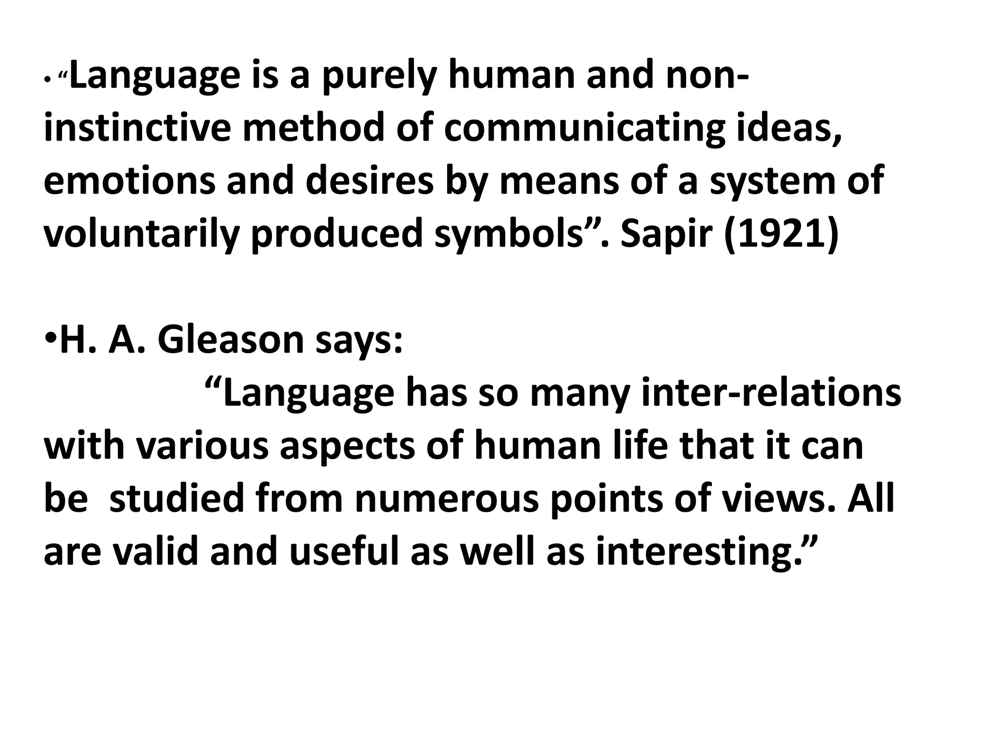 • “Language is a purely human and non-
instinctive method of communicating ideas,
emotions and desires by means of a system of
voluntarily produced symbols”. Sapir (1921)
•H. A. Gleason says:
“Language has so many inter-relations
with various aspects of human life that it can
be studied from numerous points of views. All
are valid and useful as well as interesting.”
 