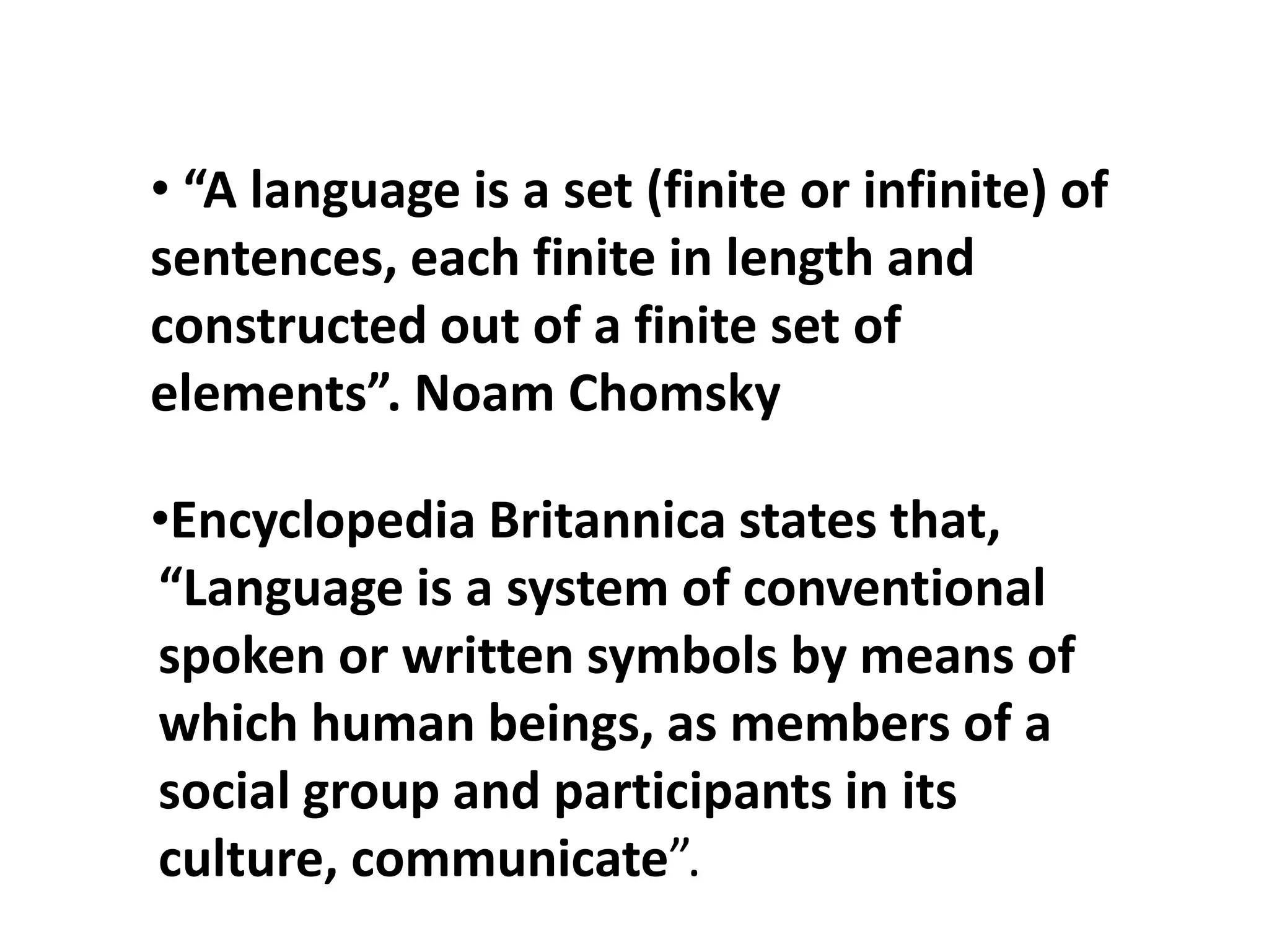 • “A language is a set (finite or infinite) of
sentences, each finite in length and
constructed out of a finite set of
elements”. Noam Chomsky
•Encyclopedia Britannica states that,
“Language is a system of conventional
spoken or written symbols by means of
which human beings, as members of a
social group and participants in its
culture, communicate”.
 