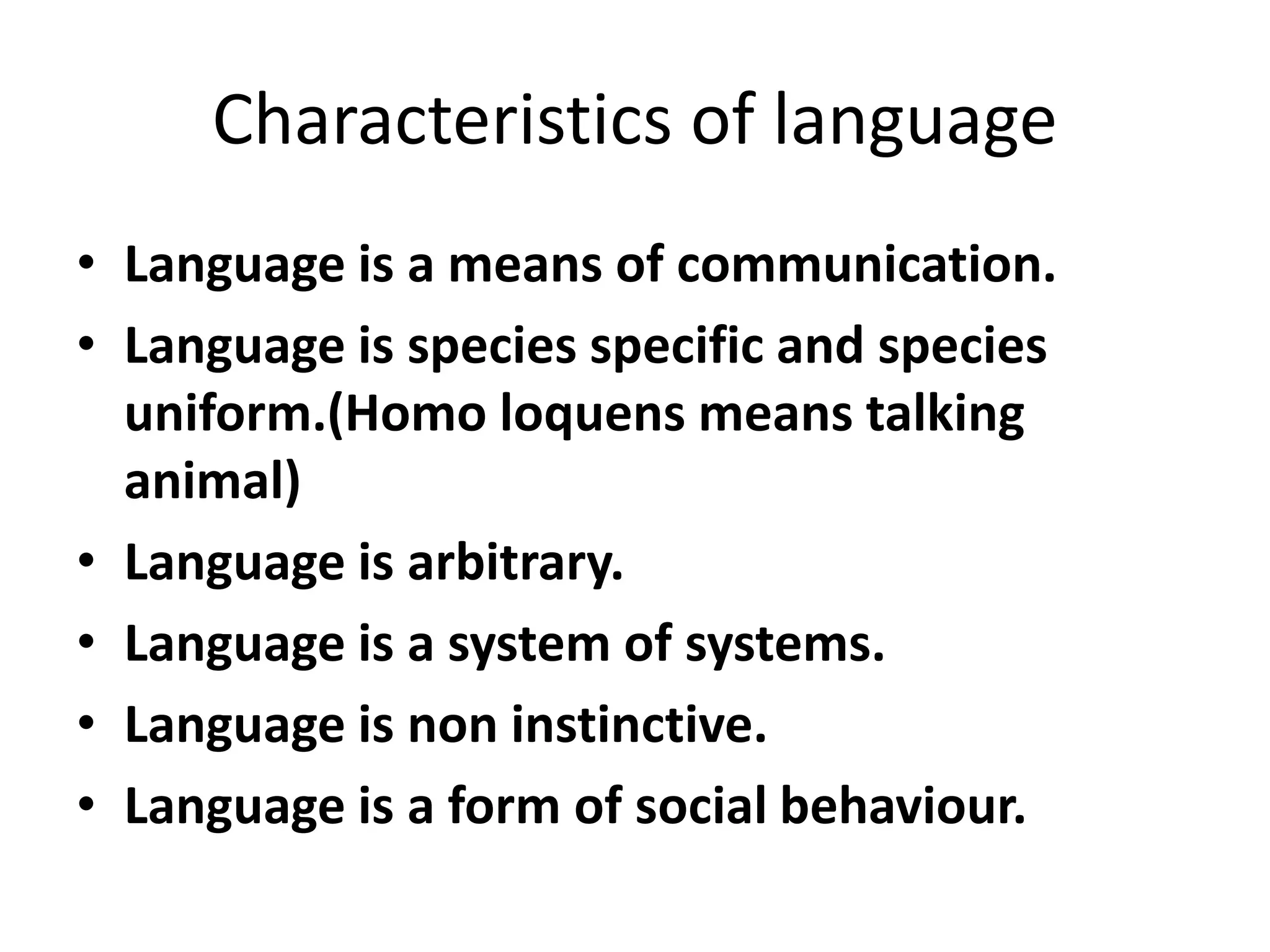 Characteristics of language
• Language is a means of communication.
• Language is species specific and species
uniform.(Homo loquens means talking
animal)
• Language is arbitrary.
• Language is a system of systems.
• Language is non instinctive.
• Language is a form of social behaviour.
 