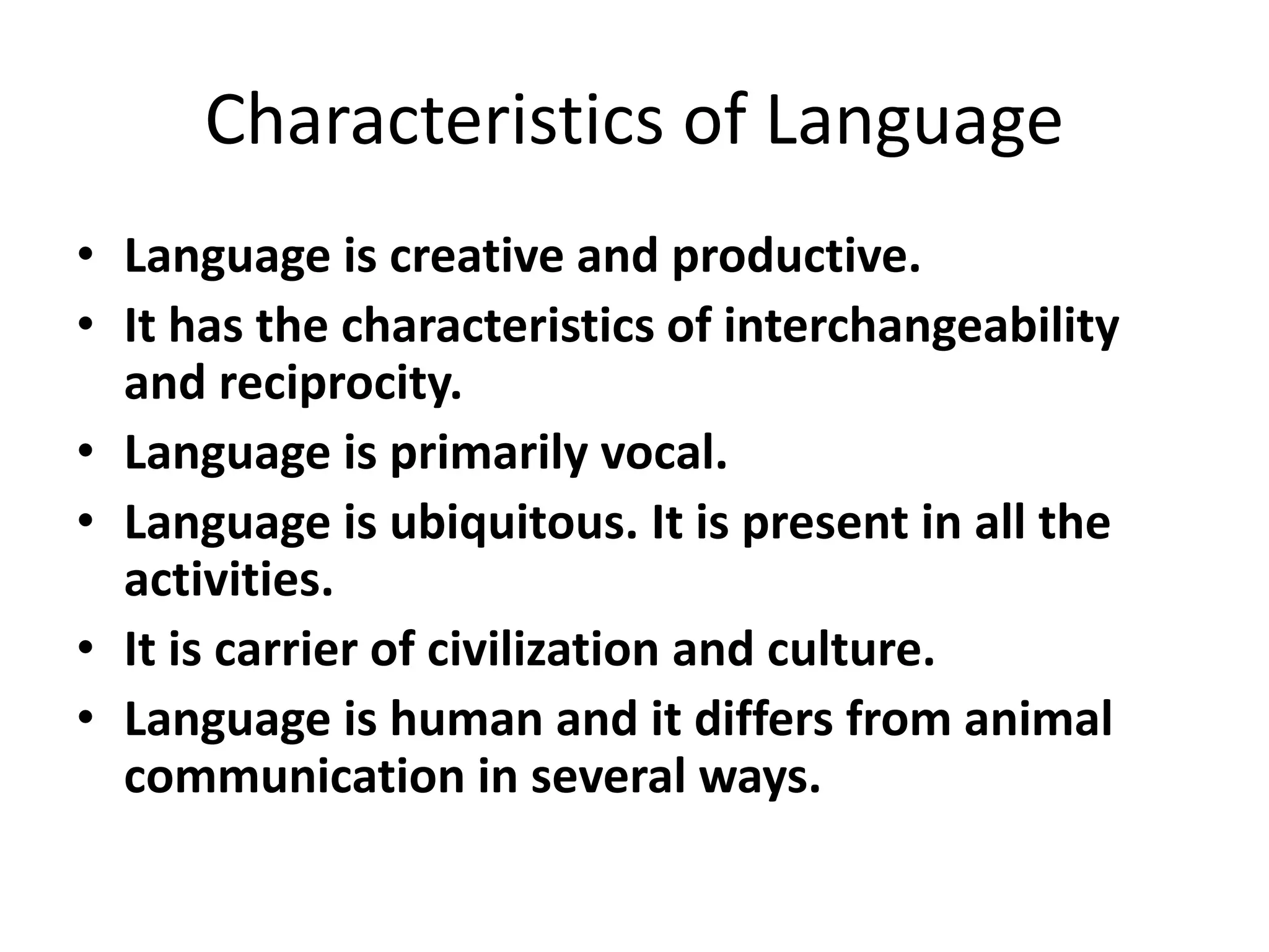 Characteristics of Language
• Language is creative and productive.
• It has the characteristics of interchangeability
and reciprocity.
• Language is primarily vocal.
• Language is ubiquitous. It is present in all the
activities.
• It is carrier of civilization and culture.
• Language is human and it differs from animal
communication in several ways.
 
