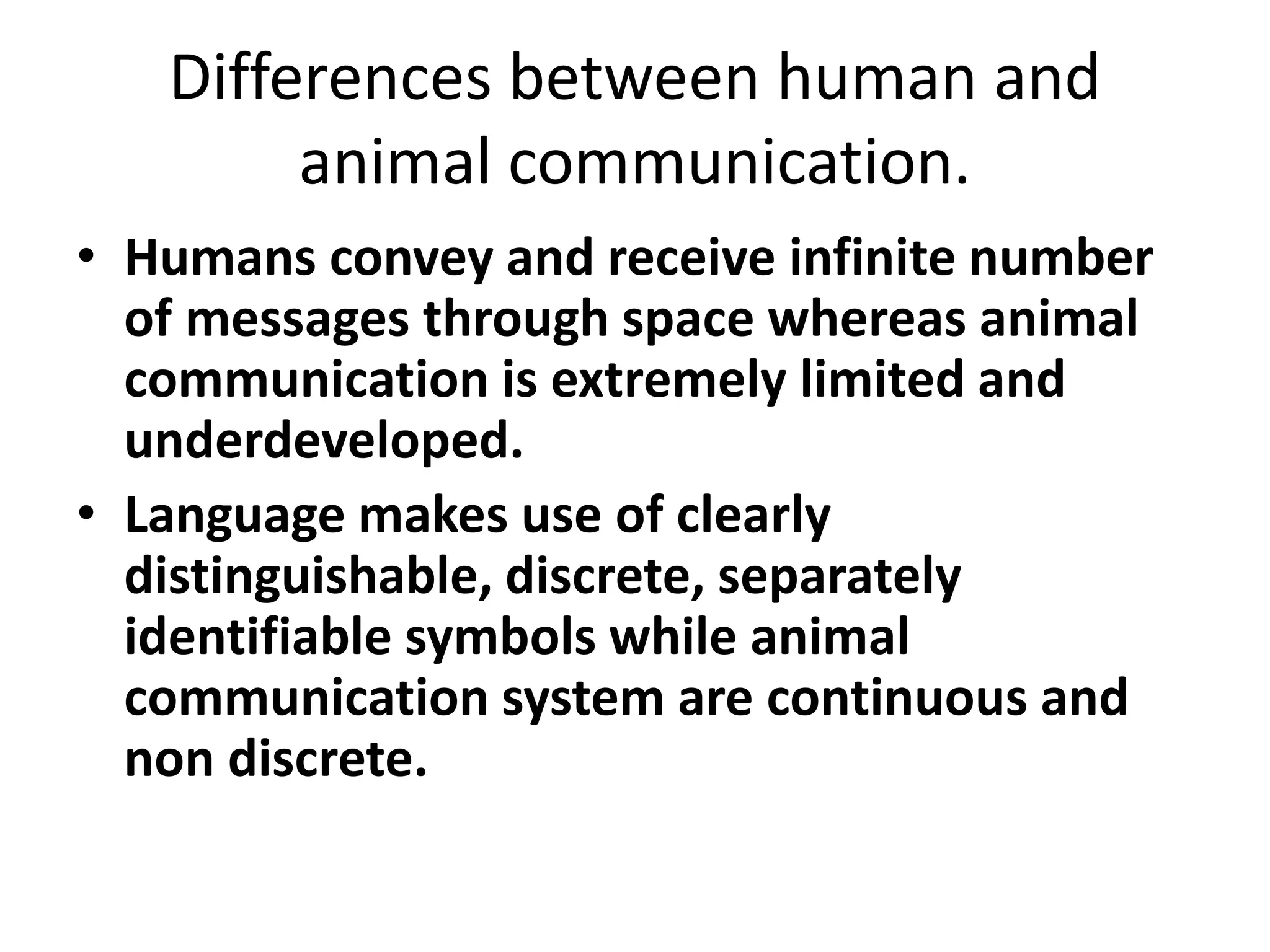Differences between human and
animal communication.
• Humans convey and receive infinite number
of messages through space whereas animal
communication is extremely limited and
underdeveloped.
• Language makes use of clearly
distinguishable, discrete, separately
identifiable symbols while animal
communication system are continuous and
non discrete.
 