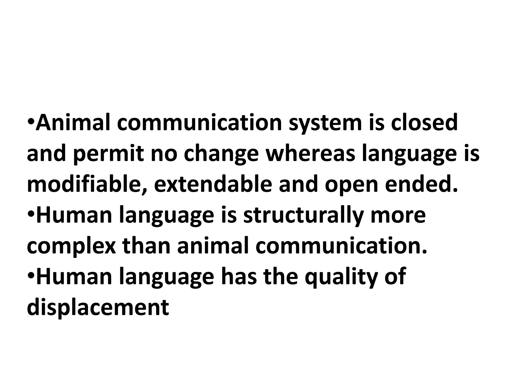 •Animal communication system is closed
and permit no change whereas language is
modifiable, extendable and open ended.
•Human language is structurally more
complex than animal communication.
•Human language has the quality of
displacement
 