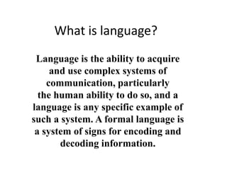 What is language?
Language is the ability to acquire
and use complex systems of
communication, particularly
the human ability to do so, and a
language is any specific example of
such a system. A formal language is
a system of signs for encoding and
decoding information.
 