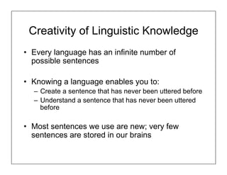 Creativity of Linguistic Knowledge
• Every language has an infinite number of
possible sentences
• Knowing a language enables you to:
– Create a sentence that has never been uttered before
– Understand a sentence that has never been uttered
before
• Most sentences we use are new; very few
sentences are stored in our brains
 