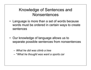 Knowledge of Sentences and
Nonsentences
• Language is more than a set of words because
words must be ordered in certain ways to create
sentences
• Our knowledge of language allows us to
separate possible sentences from nonsentences
– What he did was climb a tree
– *What he thought was want a sports car
 