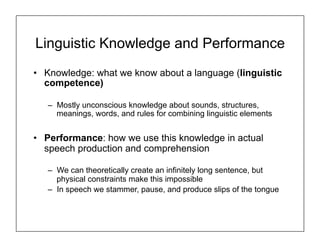 Linguistic Knowledge and Performance
• Knowledge: what we know about a language (linguistic
competence)
– Mostly unconscious knowledge about sounds, structures,
meanings, words, and rules for combining linguistic elements
• Performance: how we use this knowledge in actual
speech production and comprehension
– We can theoretically create an infinitely long sentence, but
physical constraints make this impossible
– In speech we stammer, pause, and produce slips of the tongue
 