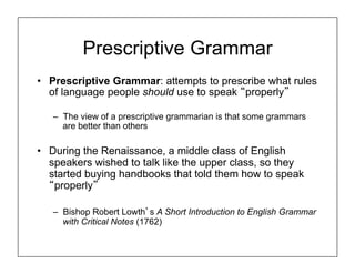 Prescriptive Grammar
• Prescriptive Grammar: attempts to prescribe what rules
of language people should use to speak “properly”
– The view of a prescriptive grammarian is that some grammars
are better than others
• During the Renaissance, a middle class of English
speakers wished to talk like the upper class, so they
started buying handbooks that told them how to speak
“properly”
– Bishop Robert Lowth’s A Short Introduction to English Grammar
with Critical Notes (1762)
 