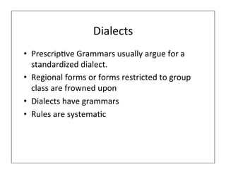 Dialects	
  
• Prescrip)ve	
  Grammars	
  usually	
  argue	
  for	
  a	
  
standardized	
  dialect.	
  
• Regional	
  forms	
  or	
  forms	
  restricted	
  to	
  group	
  
class	
  are	
  frowned	
  upon	
  
• Dialects	
  have	
  grammars	
  	
  
• Rules	
  are	
  systema)c	
  
 