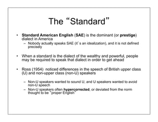 The “Standard”
• Standard American English (SAE) is the dominant (or prestige)
dialect in America
– Nobody actually speaks SAE (it’s an idealization), and it is not defined
precisely
• When a standard is the dialect of the wealthy and powerful, people
may be required to speak that dialect in order to get ahead
• Ross (1954) noticed differences in the speech of British upper class
(U) and non-upper class (non-U) speakers
– Non-U speakers wanted to sound U, and U speakers wanted to avoid
non-U speech
– Non-U speakers often hypercorrected, or deviated from the norm
thought to be “proper English”
 