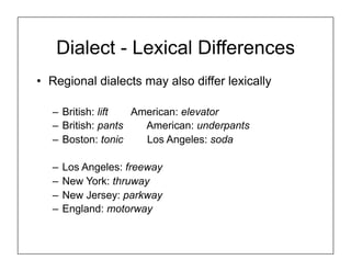 Dialect - Lexical Differences
• Regional dialects may also differ lexically
– British: lift American: elevator
– British: pants American: underpants
– Boston: tonic Los Angeles: soda
– Los Angeles: freeway
– New York: thruway
– New Jersey: parkway
– England: motorway
 