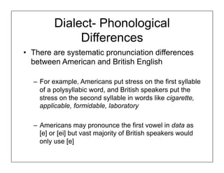 Dialect- Phonological
Differences
• There are systematic pronunciation differences
between American and British English
– For example, Americans put stress on the first syllable
of a polysyllabic word, and British speakers put the
stress on the second syllable in words like cigarette,
applicable, formidable, laboratory
– Americans may pronounce the first vowel in data as
[e] or [ei] but vast majority of British speakers would
only use [e]
 