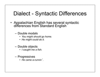 Dialect - Syntactic Differences
• Appalachian English has several syntactic
differences from Standard English
– Double modals
• You might should go home.
• He might could do it.
– Double objects
• I caught me a fish.
– Progressives
• He came a-runnin’.
 