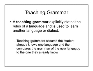 Teaching Grammar
• A teaching grammar explicitly states the
rules of a language and is used to learn
another language or dialect.
– Teaching grammars assume the student
already knows one language and then
compares the grammar of the new language
to the one they already know
 