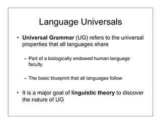 Language Universals
• Universal Grammar (UG) refers to the universal
properties that all languages share
– Part of a biologically endowed human language
faculty
– The basic blueprint that all languages follow
• It is a major goal of linguistic theory to discover
the nature of UG
 