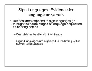 Sign Languages: Evidence for
language universals
• Deaf children exposed to sign languages go
through the same stages of language acquisition
as hearing babies
– Deaf children babble with their hands
– Signed languages are organized in the brain just like
spoken languages are
 