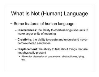 What Is Not (Human) Language
• Some features of human language:
– Discreteness: the ability to combine linguistic units to
make larger units of meaning
– Creativity: the ability to create and understand never-
before-uttered sentences
– Displacement: the ability to talk about things that are
not physically present
• Allows for discussion of past events, abstract ideas, lying,
etc.
 