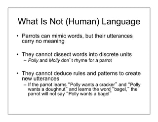 What Is Not (Human) Language
• Parrots can mimic words, but their utterances
carry no meaning
• They cannot dissect words into discrete units
– Polly and Molly don’t rhyme for a parrot
• They cannot deduce rules and patterns to create
new utterances
– If the parrot learns “Polly wants a cracker” and “Polly
wants a doughnut” and learns the word “bagel,” the
parrot will not say “Polly wants a bagel”
 
