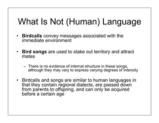 What Is Not (Human) Language
• Birdcalls convey messages associated with the
immediate environment
• Bird songs are used to stake out territory and attract
mates
– There is no evidence of internal structure in these songs,
although they may vary to express varying degrees of intensity
• Birdcalls and songs are similar to human languages in
that they contain regional dialects, are passed down
from parents to offspring, and can only be acquired
before a certain age
 