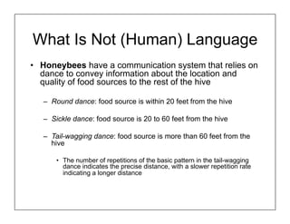 What Is Not (Human) Language
• Honeybees have a communication system that relies on
dance to convey information about the location and
quality of food sources to the rest of the hive
– Round dance: food source is within 20 feet from the hive
– Sickle dance: food source is 20 to 60 feet from the hive
– Tail-wagging dance: food source is more than 60 feet from the
hive
• The number of repetitions of the basic pattern in the tail-wagging
dance indicates the precise distance, with a slower repetition rate
indicating a longer distance
 