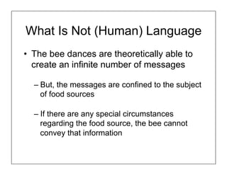 What Is Not (Human) Language
• The bee dances are theoretically able to
create an infinite number of messages
– But, the messages are confined to the subject
of food sources
– If there are any special circumstances
regarding the food source, the bee cannot
convey that information
 