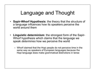Language and Thought
• Sapir-Whorf Hypothesis: the theory that the structure of
a language influences how its speakers perceive the
world around them
• Linguistic determinism: the strongest form of the Sapir-
Whorf hypothesis which claims that the language we
speak determines how we perceive the world
– Whorf claimed that the Hopi people do not perceive time in the
same way as speakers of European languages because the
Hopi language does make grammatical distinctions in tense
 