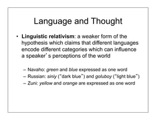 Language and Thought
• Linguistic relativism: a weaker form of the
hypothesis which claims that different languages
encode different categories which can influence
a speaker’s perceptions of the world
– Navaho: green and blue expressed as one word
– Russian: siniy (“dark blue”) and goluboy (“light blue”)
– Zuni: yellow and orange are expressed as one word
 
