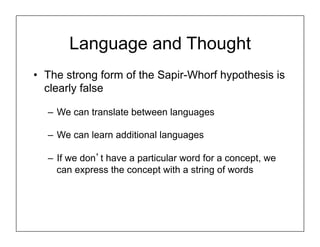 Language and Thought
• The strong form of the Sapir-Whorf hypothesis is
clearly false
– We can translate between languages
– We can learn additional languages
– If we don’t have a particular word for a concept, we
can express the concept with a string of words
 