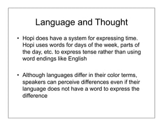 Language and Thought
• Hopi does have a system for expressing time.
Hopi uses words for days of the week, parts of
the day, etc. to express tense rather than using
word endings like English
• Although languages differ in their color terms,
speakers can perceive differences even if their
language does not have a word to express the
difference
 