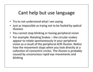 Cant	
  help	
  but	
  use	
  language	
  
• Try	
  to	
  not	
  understand	
  what	
  I	
  am	
  saying	
  
• Just	
  as	
  impossible	
  as	
  trying	
  not	
  to	
  be	
  fooled	
  by	
  op)cal	
  
illusions	
  
• You	
  cannot	
  stop	
  blinking	
  or	
  having	
  peripheral	
  vision	
  
• For	
  example:	
  Rota)ng	
  Snakes	
  –	
  the	
  circular	
  snakes	
  
appear	
  to	
  rotate	
  spontaneously	
  in	
  your	
  peripheral	
  
vision	
  as	
  a	
  result	
  of	
  the	
  peripheral	
  driM	
  illusion.	
  No)ce	
  
how	
  the	
  movement	
  stops	
  when	
  you	
  look	
  directly	
  at	
  a	
  
collec)on	
  of	
  concentric	
  circles.	
  The	
  illusion	
  is	
  probably	
  
caused	
  by	
  unconscious	
  rapid	
  eye	
  movements	
  and	
  
blinking	
  
 