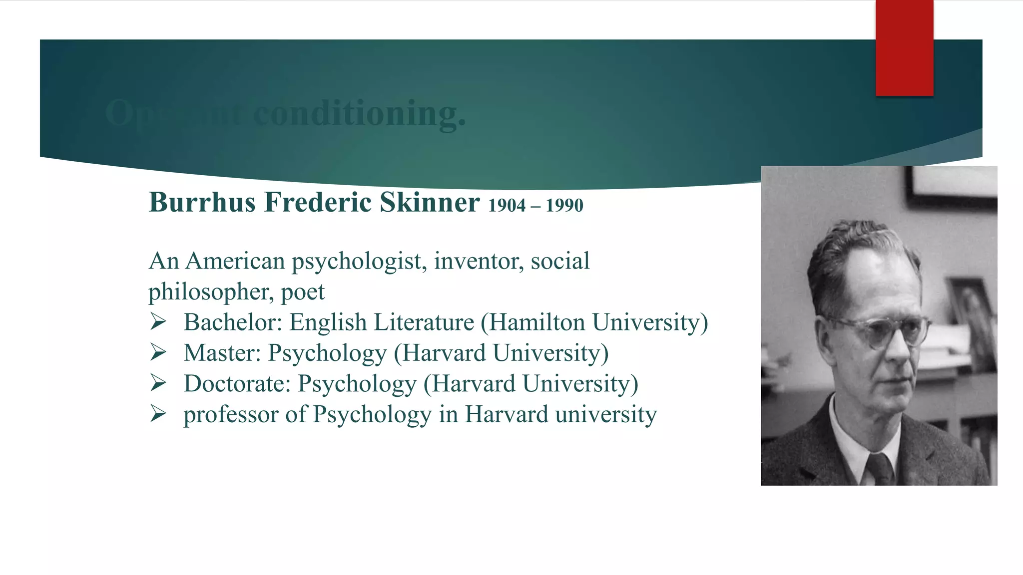 Operant conditioning.
Burrhus Frederic Skinner 1904 – 1990
An American psychologist, inventor, social
philosopher, poet
 Bachelor: English Literature (Hamilton University)
 Master: Psychology (Harvard University)
 Doctorate: Psychology (Harvard University)
 professor of Psychology in Harvard university
 