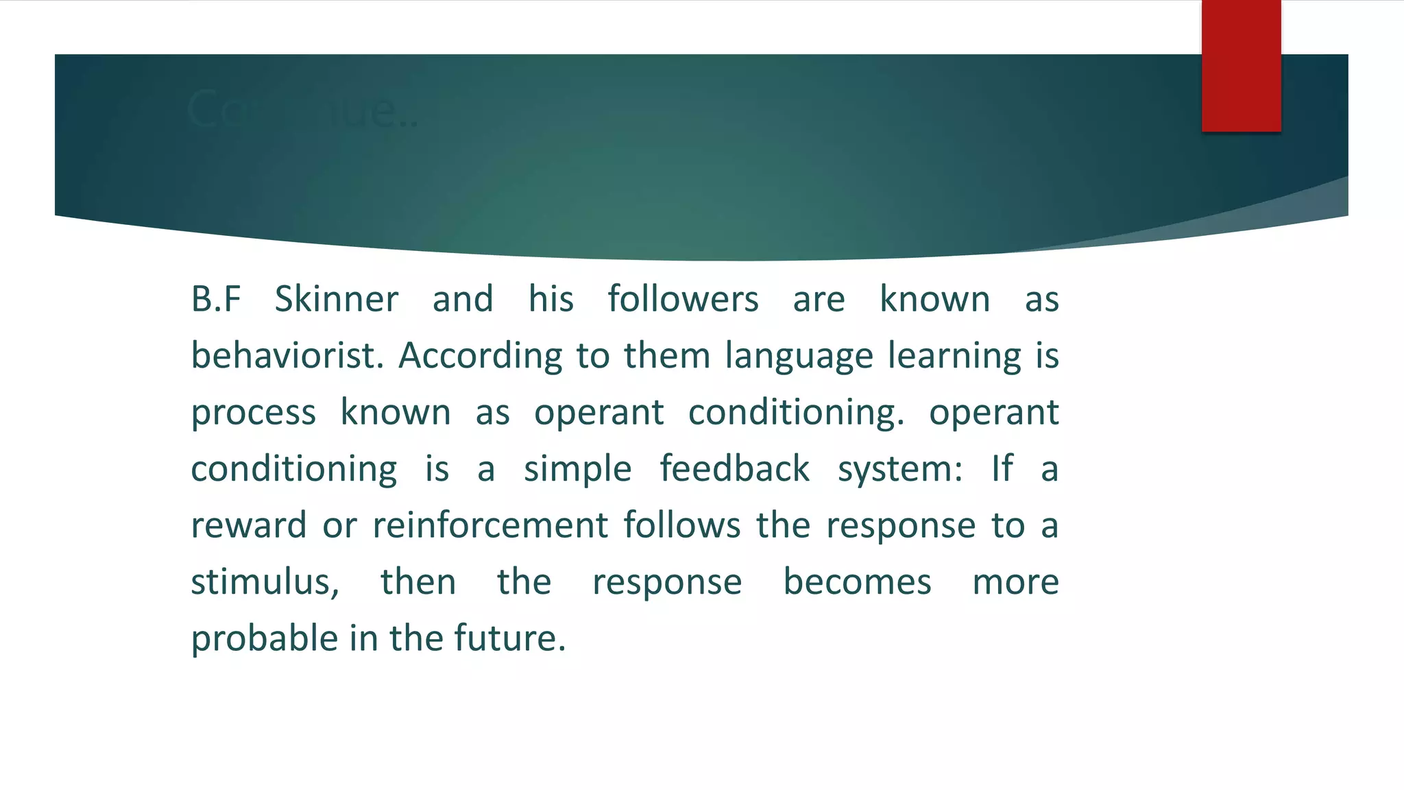 Continue..
B.F Skinner and his followers are known as
behaviorist. According to them language learning is
process known as operant conditioning. operant
conditioning is a simple feedback system: If a
reward or reinforcement follows the response to a
stimulus, then the response becomes more
probable in the future.
 