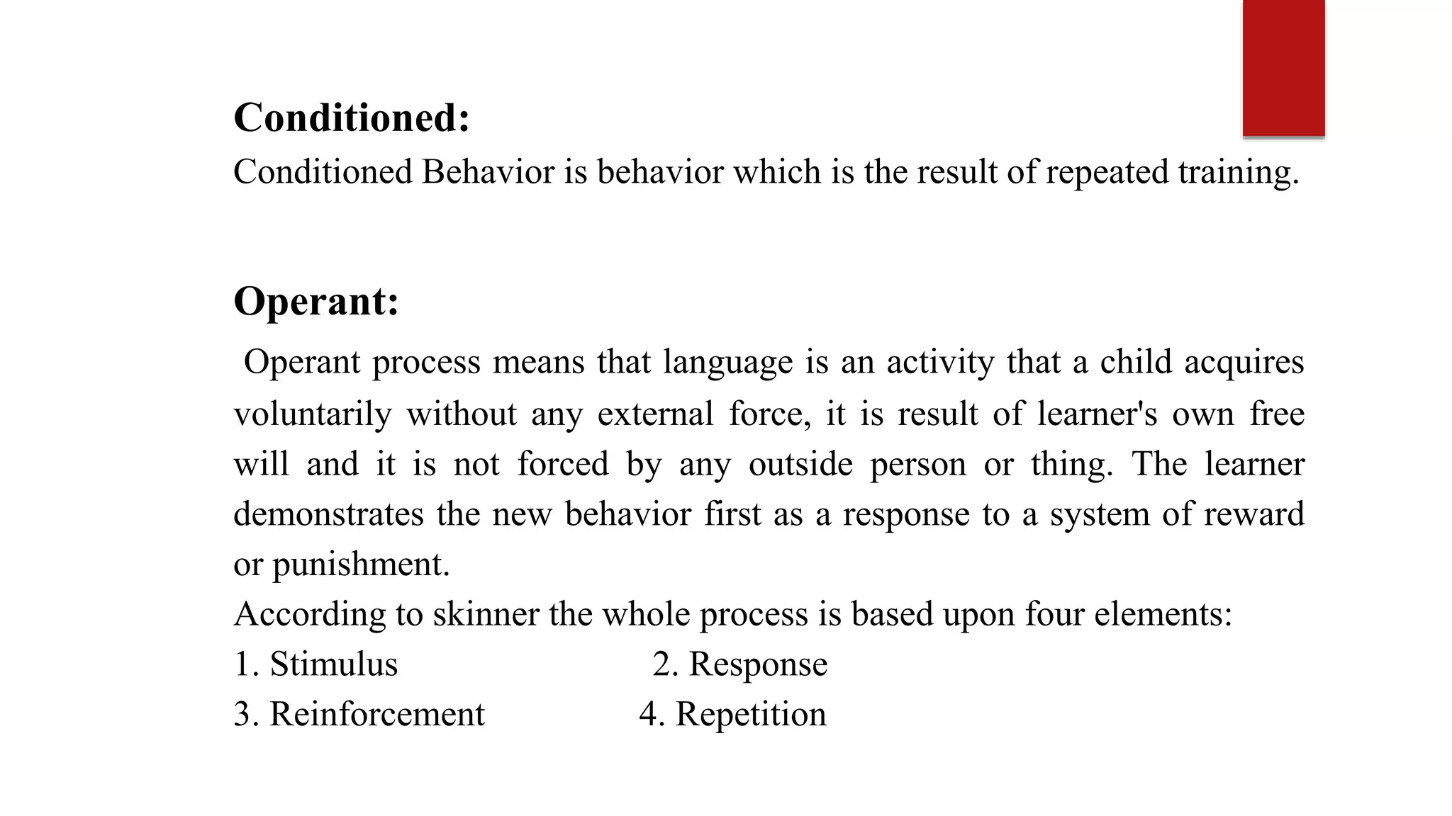 Conditioned:
Conditioned Behavior is behavior which is the result of repeated training.
Operant:
Operant process means that language is an activity that a child acquires
voluntarily without any external force, it is result of learner's own free
will and it is not forced by any outside person or thing. The learner
demonstrates the new behavior first as a response to a system of reward
or punishment.
According to skinner the whole process is based upon four elements:
1. Stimulus 2. Response
3. Reinforcement 4. Repetition
 