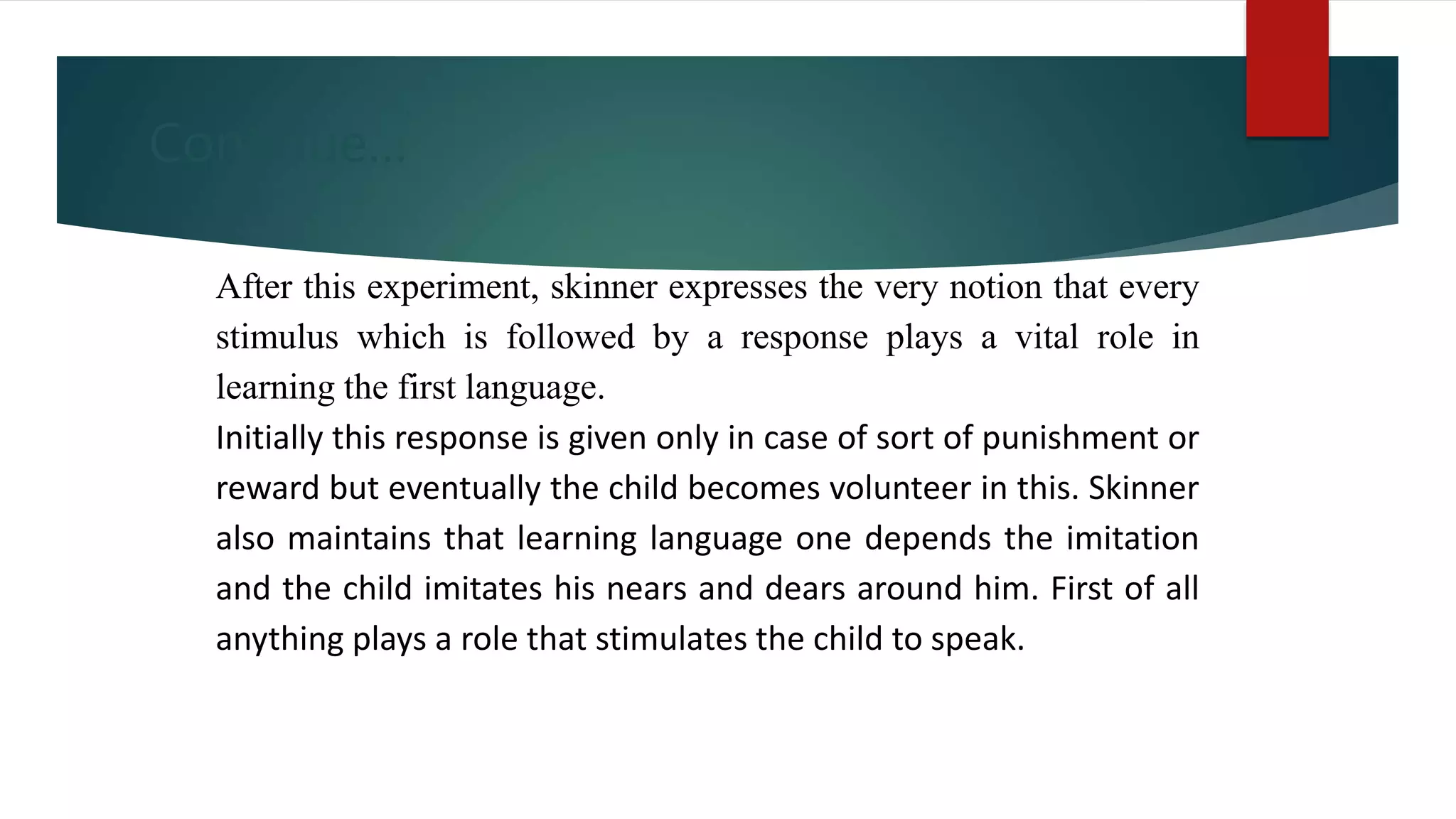Continue…
After this experiment, skinner expresses the very notion that every
stimulus which is followed by a response plays a vital role in
learning the first language.
Initially this response is given only in case of sort of punishment or
reward but eventually the child becomes volunteer in this. Skinner
also maintains that learning language one depends the imitation
and the child imitates his nears and dears around him. First of all
anything plays a role that stimulates the child to speak.
 
