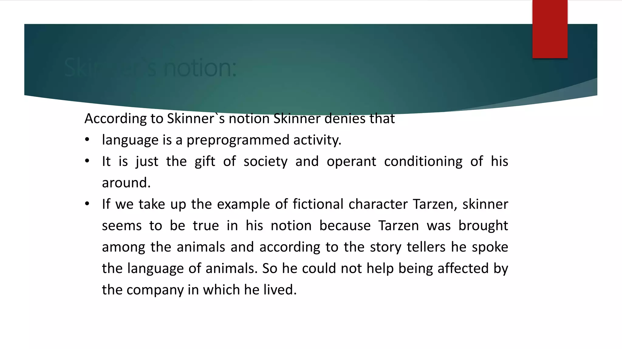 Skinner`s notion:
According to Skinner`s notion Skinner denies that
• language is a preprogrammed activity.
• It is just the gift of society and operant conditioning of his
around.
• If we take up the example of fictional character Tarzen, skinner
seems to be true in his notion because Tarzen was brought
among the animals and according to the story tellers he spoke
the language of animals. So he could not help being affected by
the company in which he lived.
 