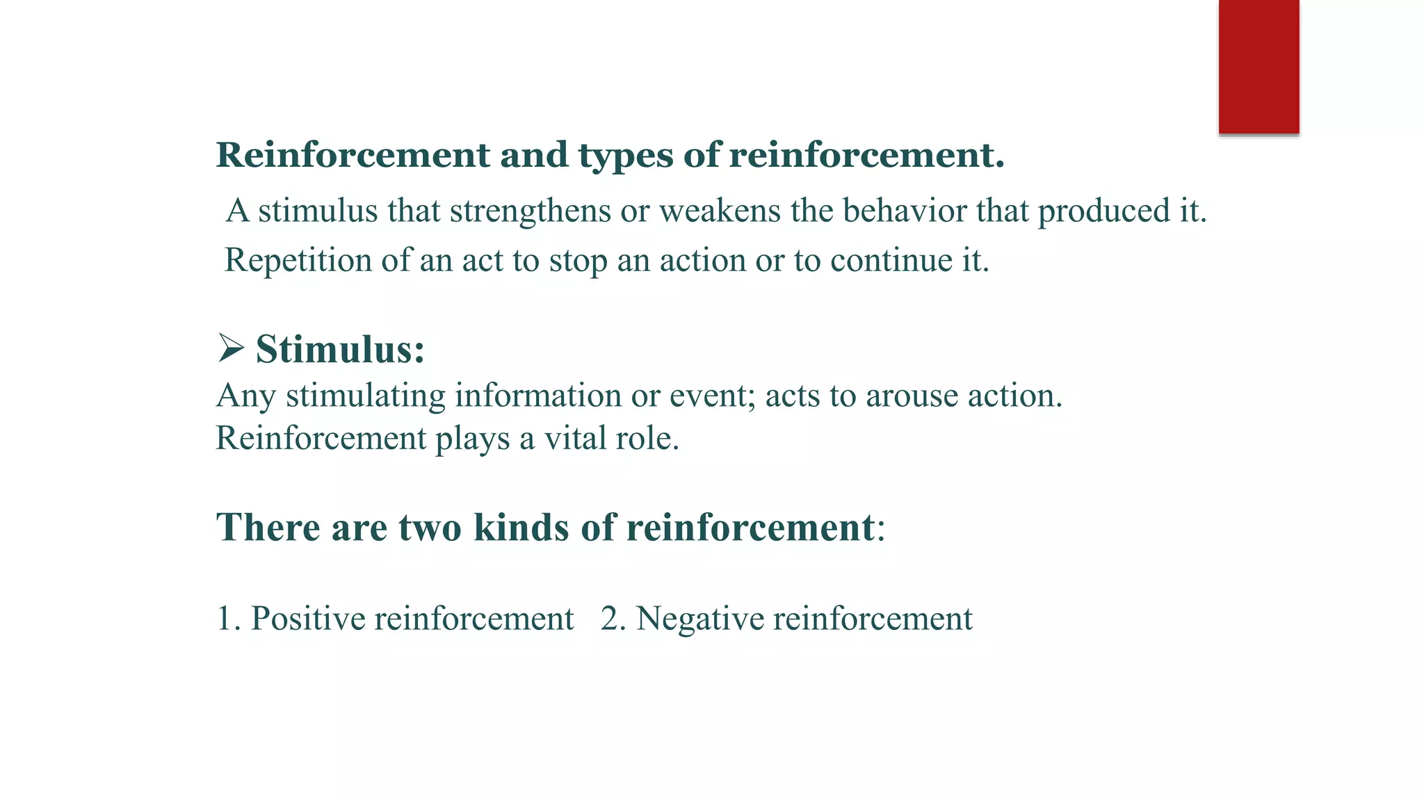 Reinforcement and types of reinforcement.
A stimulus that strengthens or weakens the behavior that produced it.
Repetition of an act to stop an action or to continue it.
 Stimulus:
Any stimulating information or event; acts to arouse action.
Reinforcement plays a vital role.
There are two kinds of reinforcement:
1. Positive reinforcement 2. Negative reinforcement
 