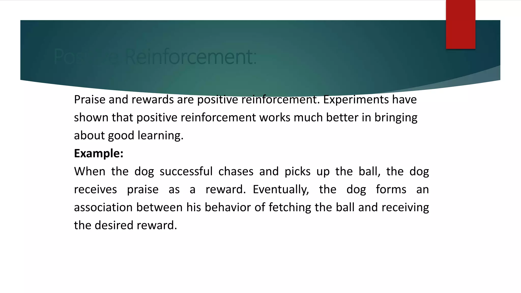 Positive Reinforcement:
Praise and rewards are positive reinforcement. Experiments have
shown that positive reinforcement works much better in bringing
about good learning.
Example:
When the dog successful chases and picks up the ball, the dog
receives praise as a reward. Eventually, the dog forms an
association between his behavior of fetching the ball and receiving
the desired reward.
 